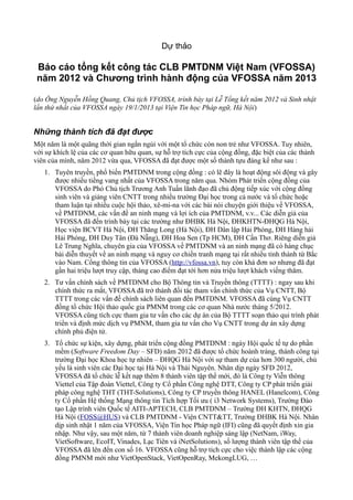 Dự thảo

 Báo cáo tổng kết công tác CLB PMTDNM Việt Nam (VFOSSA)
 năm 2012 và Chương trình hành động của VFOSSA năm 2013

(do Ông Nguyễn Hồng Quang, Chủ tịch VFOSSA, trình bày tại Lễ Tổng kết năm 2012 và Sinh nhật
lần thứ nhất của VFOSSA ngày 19/1/2013 tại Viện Tin học Pháp ngữ, Hà Nội)


Những thành tích đã đạt được
Một năm là một quãng thời gian ngắn ngủi với một tổ chức còn non trẻ như VFOSSA. Tuy nhiên,
với sự khích lệ của các cơ quan hữu quan, sự hỗ trợ tích cực của cộng đồng, đặc biệt của các thành
viên của mình, năm 2012 vừa qua, VFOSSA đã đạt được một số thành tựu đáng kể như sau :
   1. Tuyên truyền, phổ biến PMTDNM trong cộng đồng : có lẽ đây là hoạt động sôi động và gây
      được nhiều tiếng vang nhất của VFOSSA trong năm qua. Nhóm Phát triển cộng đồng của
      VFOSSA do Phó Chủ tịch Trương Anh Tuấn lãnh đạo đã chủ động tiếp xúc với cộng đồng
      sinh viên và giảng viên CNTT trong nhiều trường Đại học trong cả nước và tổ chức hoặc
      tham luận tại nhiều cuộc hội thảo, xê-mi-na với các bài nói chuyện giới thiệu về VFOSSA,
      về PMTDNM, các vấn đề an ninh mạng và lợi ích của PMTDNM, v.v... Các diễn giả của
      VFOSSA đã đến trình bày tại các trường như ĐHBK Hà Nội, ĐHKHTN-ĐHQG Hà Nội,
      Học viện BCVT Hà Nội, ĐH Thăng Long (Hà Nội), ĐH Dân lập Hải Phòng, ĐH Hàng hải
      Hải Phòng, ĐH Duy Tân (Đà Nẵng), ĐH Hoa Sen (Tp HCM), ĐH Cần Thơ. Riêng diễn giả
      Lê Trung Nghĩa, chuyên gia của VFOSSA về PMTDNM và an ninh mạng đã có hàng chục
      bài diễn thuyết về an ninh mạng và nguy cơ chiến tranh mạng tại rất nhiều tỉnh thành từ Bắc
      vào Nam. Cổng thông tin của VFOSSA (http://vfossa.vn), tuy còn khá đơn sơ nhưng đã đạt
      gần hai triệu lượt truy cập, tháng cao điểm đạt tới hơn nửa triệu lượt khách viếng thăm.
   2. Tư vấn chính sách về PMTDNM cho Bộ Thông tin và Truyền thông (TTTT) : ngay sau khi
      chính thức ra mắt, VFOSSA đã trở thành đối tác tham vấn chính thức của Vụ CNTT, Bộ
      TTTT trong các vấn đề chính sách liên quan đến PMTDNM. VFOSSA đã cùng Vụ CNTT
      đồng tổ chức Hội thảo quốc gia PMNM trong các cơ quan Nhà nước tháng 5/2012.
      VFOSSA cũng tích cực tham gia tư vấn cho các dự án của Bộ TTTT soạn thảo qui trình phát
      triển và định mức dịch vụ PMNM, tham gia tư vấn cho Vụ CNTT trong dự án xây dựng
      chính phủ điện tử.
   3. Tổ chức sự kiện, xây dựng, phát triển cộng đồng PMTDNM : ngày Hội quốc tế tự do phần
      mềm (Software Freedom Day – SFD) năm 2012 đã được tổ chức hoành tráng, thành công tại
      trường Đại học Khoa học tự nhiên – ĐHQG Hà Nội với sự tham dự của hơn 300 người, chủ
      yếu là sinh viên các Đại học tại Hà Nội và Thái Nguyên. Nhân dịp ngày SFD 2012,
      VFOSSA đã tổ chức lễ kết nạp thêm 8 thành viên tập thể mới, đó là Công ty Viễn thông
      Viettel của Tập đoàn Viettel, Công ty Cổ phần Công nghệ DTT, Công ty CP phát triển giải
      pháp công nghệ THT (THT-Solutions), Công ty CP truyền thông HANEL (Hanelcom), Công
      ty Cổ phần Hệ thống Mạng thông tin Tích hợp Tối ưu ( i3 Network Systems), Trường Đào
      tạo Lập trình viên Quốc tế AITI-APTECH, CLB PMTDNM – Trường ĐH KHTN, ĐHQG
      Hà Nội (FOSS@HUS) và CLB PMTDNM - Viện CNTT&TT, Trường ĐHBK Hà Nội. Nhân
      dịp sinh nhật 1 năm của VFOSSA, Viện Tin học Pháp ngữ (IFI) cũng đã quyết định xin gia
      nhập. Như vậy, sau một năm, từ 7 thành viên doanh nghiệp sáng lập (NetNam, iWay,
      VietSoftware, EcoIT, Vinades, Lạc Tiên và iNetSolutions), số lượng thành viên tập thể của
      VFOSSA đã lên đến con số 16. VFOSSA cũng hỗ trợ tích cực cho việc thành lập các cộng
      đồng PMNM mới như VietOpenStack, VietOpenRay, MekongLUG, …
 