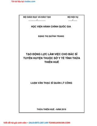 Tải tài liệu tại sividoc.com
Viết đề tài giá sinh viên – ZALO:0973.287.149-TEAMLUANVAN.COM
BỘ GIÁO DỤC VÀ ĐÀO TẠO BỘ NỘI VỤ
…………/………… ……/……
HỌC VIỆN HÀNH CHÍNH QUỐC GIA
ĐẶNG THỊ QUỲNH TRANG
TẠO ĐỘNG LỰC LÀM VIỆC CHO BÁC SĨ
TUYẾN HUYỆN THUỘC SỞ Y TẾ TỈNH THỪA
THIÊN HUẾ
LUẬN VĂN THẠC SĨ QUẢN LÝ CÔNG
THỪA THIÊN HUẾ - NĂM 2019
 