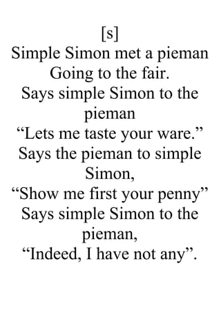 [s]
Simple Simon met a pieman
Going to the fair.
Says simple Simon to the
pieman
“Lets me taste your ware.”
Says the pieman to simple
Simon,
“Show me first your penny”
Says simple Simon to the
pieman,
“Indeed, I have not any”.
 