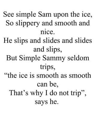 See simple Sam upon the ice,
So slippery and smooth and
nice.
He slips and slides and slides
and slips,
But Simple Sammy seldom
trips,
“the ice is smooth as smooth
can be,
That’s why I do not trip”,
says he.
 