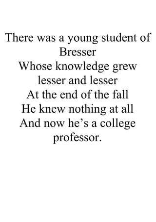 There was a young student of
Bresser
Whose knowledge grew
lesser and lesser
At the end of the fall
He knew nothing at all
And now he’s a college
professor.
 