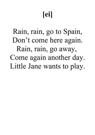 [ei]
Rain, rain, go to Spain,
Don’t come here again.
Rain, rain, go away,
Come again another day.
Little Jane wants to play.
 
