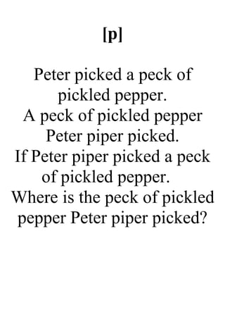 [p]
Peter picked a peck of
pickled pepper.
A peck of pickled pepper
Peter piper picked.
If Peter piper picked a peck
of pickled pepper.
Where is the peck of pickled
pepper Peter piper picked?
 