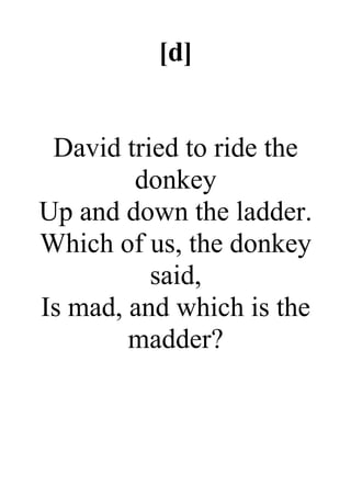[d]
David tried to ride the
donkey
Up and down the ladder.
Which of us, the donkey
said,
Is mad, and which is the
madder?
 