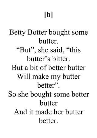 [b]
Betty Botter bought some
butter.
“But”, she said, “this
butter’s bitter.
But a bit of better butter
Will make my butter
better”.
So she bought some better
butter
And it made her butter
better.
 