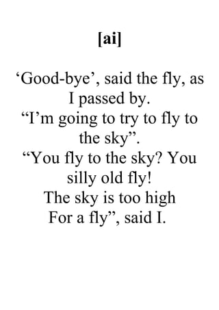 [ai]
‘Good-bye’, said the fly, as
I passed by.
“I’m going to try to fly to
the sky”.
“You fly to the sky? You
silly old fly!
The sky is too high
For a fly”, said I.
 