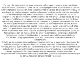 Aquí se presentan dos versiones sencillas del tong-len (Editor: se han eliminado las
instrucciones sobre el Tonglen con los demás). La primera consiste en tomar uno de tus
propios problemas para beneﬁcio de los demás, y es particularmente útil para aquellos que
no se sienten preparados para tomar el sufrimiento de los demás en primera instancia. Esta
meditación es muy eﬁcaz porque, un error que normalmente solemos cometer, es que
cuando tenemos un problema, nos obsesionamos con él, como si fuésemos la única persona
en el planeta que tuviera tal problema, como si no hubiese nada más en el mundo, nada
positivo, más que nuestro problema. Ee pensamiento obsesivo convierte en una montaña un
grano de arena. Nuestro problema puede no ser tan malo, pero es nuestra manera de
contemplarlo lo que hace que lo veamos inmenso, sólido y permanente, como si fuera a estar
ahí para siempre.
Al reconocer que los demás también tienen problemas, y que algunos los tienen mucho
peores, percibimos el nuestro como si fuera un grano de arena, mucho más fácil de
solucionar. Eso mismo ya nos da una sensación de alivio, y el problema hasta podría
desaparecer por completo. Pero ¡no lo esperes! Las expectativas son obstáculos para lograr
el éxito en la meditación. La meditación abrirá nuestro corazón e incrementará nuestra
compasión, nuestro amor y nuestra buena voluntad para ser más útiles a los demás.
(…)
 