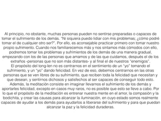 La práctica
Siéntate cómodamente con la espalda recta, y relaja tu cuerpo. Relaja la mente centrándote en el
presente, dejando ﬂuir los pensamientos del pasado, del futuro, de otros lugares, personas y demás.
Prestar atención a la respiración durante unos minutos te ayudará a ﬁjar la mente en el instante
presente, en el aquí y en el ahora...
Cuando tu mente esté más calmada, genera una motivación altruista, positiva, para hacer esta
meditación. Por ejemplo, puedes pensar: “Voy a hacer esta meditación para incrementar mis
pensamientos positivos -de compasión, amor y deseo de ayudar a los demás- para que así, tanto mi
vida como las cosas que hago, sólo sean beneﬁciosas para los demás y nunca los dañen”. Emplea
algún tiempo meditando en los siguientes puntos para preparar tu mente para la meditación tong-len.
Todos los seres quieren ser felices. Tienen necesidades básicas -de comida, cobijo, comodidad,
sentirse queridos y a salvo- y tienen cosas que desean: amigos, posesiones, un empleo satisfactorio,
etc. Todos los seres también desean verse libres de cualquier clase de dolor y problema...
Ve hacia el interior de tu corazón, y entra en contacto con este sentimiento fundamental que
compartes con todos los demás seres. Reconoce que cualquier cosa que haces en la vida está
motivada por el deseo de ser feliz y de evitar cualquier problema. Lo mismo ocurre con los restantes
seres... Y no sientas que hay algo erróneo en pensar de esta manera: todos nosotros merecemos ser
felices y vernos libres del dolor...
Luego pregúntate a ti mismo: “Si todos somos iguales, pues queremos lo mismo, estar en paz, felices
y satisfechos, y no experimentar infelicidad, dolor o problemas, entonces ¿es correcto que sólo me
ocupe de mi felicidad y mis problemas?”...
Y comprueba: ¿Cuál es el resultado de esa actitud egoísta? ¿Te aporta la felicidad que quieres, y evita
que experimentes los problemas que no quieres?
Intenta reconocer que el egoísmo es contraproducente, y cultiva el deseo de estar menos centrado en
ti mismo, y sintiendo más amor y afecto hacia los demás.
Realmente es posible transformar tu mente de esta manera, y un método que puede ayudarte a
conseguirlo es la práctica de tong-len...
 