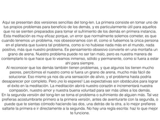 Tong-len con nuestros propios problemas
Empieza la práctica de tong-len pensando en un problema que te esté perturbando en la
actualidad. Si no estás tan familiarizado con esta práctica, es mejor que empieces con un
problema de tamaño pequeño o medio, en lugar de comenzar con el mayor de todos. Puede
ser un problema físico -un dolor o un sentimiento incómodo, o una enfermedad- o algo
emocional, como un estado de tristeza, dolor o soledad. Deja que el problema surja en tu
mente, y siente cuán doloroso es, y cómo tu mente quiere echarlo fuera...
Luego piensa: “No soy la única persona en el mundo que está experimentando un problema
como este. Hay otros muchos...”. Piensa en las otras personas que podrían estar
experimentando lo mismo o un problema similar, alguno que incluso supere en grado al tuyo
(por ejemplo, si has perdido a algún ser querido, piensa en alguien que haya perdido a
muchos seres queridos, en una guerra o un desastre natural). Genera compasión por ellos,
piensa y siente realmente: “Qué maravilloso sería si todas estas personas se vieran libres de
su sufrimiento”.
Después toma la decisión de aceptar o tomar tu propia experiencia de este problema con el
deseo compasivo de que al hacerlo así, todas esas otras personas se verán libres de su
sufrimiento. Deja que se disipen tu resistencia, tu miedo y tu aversión hacia tu problema, y
permite que tu mente descanse con una aceptación suave y tranquila del mismo...
Cuando estés más cómodo y familiarizado con esta práctica, puedes usarla para tratar con
problemas más graves del presente y con los que probablemente afrontarás en el futuro.
 