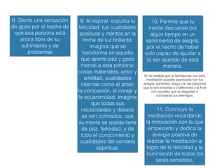 Advertencia
Hay 2 tipos o niveles de Tonglen:
1. Tonglen con nosotros mismos
2. Tonglen con los demás
En esta presentación sólo se incluye y se recomienda el Tonglen con nosotros mismos,
por ser una práctica que nos va a ir preparando a trabajar con nuestros problemas, con la
empatía, con la ecuanimidad, con el gozo empático, con el amor benevolente, con la
compasión y con nuestra visión de la realidad.
No se incluye Tonglen con los demás, ya que esa práctica no se recomienda para
personas que tengan problemas emocionales, que puede no ser nuestro caso, pero al
estar en un sitio de Internet cualquiera la podría bajar. Asimismo, dicha práctica requeriría
las explicaciones de un maestro y no es una práctica preliminar porque para ser efectiva
requiere una comprensión intelectual aunque sea mínima del vacío, y en especial del
vacío del yo, así como tener una motivación de renuncia, todo lo cual no es accesible para
un principiante en el camino.
La recomendación es que practique durante varios meses o años el Tonglen con uno
mismo y que busque a un maestro o centro espiritual donde trabajen la Bodhicitta
Absoluta y Relativa para entonces si trabajar el segundo nivel de la práctica, es decir el
Tonglen con los demás.
 