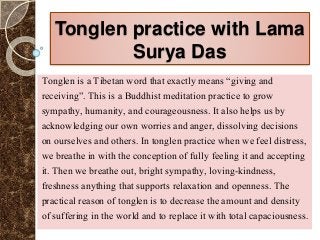 Tonglen practice with Lama
Surya Das
Tonglen is a Tibetan word that exactly means “giving and
receiving”. This is a Buddhist meditation practice to grow
sympathy, humanity, and courageousness. It also helps us by
acknowledging our own worries and anger, dissolving decisions
on ourselves and others. In tonglen practice when we feel distress,
we breathe in with the conception of fully feeling it and accepting
it. Then we breathe out, bright sympathy, loving-kindness,
freshness anything that supports relaxation and openness. The
practical reason of tonglen is to decrease the amount and density
of suffering in the world and to replace it with total capaciousness.
 