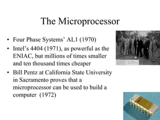 The Microprocessor 
•Four Phase Systems’ AL1 (1970) 
•Intel’s 4404 (1971), as powerful as the ENIAC, but millions of times smaller and ten thousand times cheaper 
•Bill Pentz at California State University in Sacramento proves that a microprocessor can be used to build a computer (1972) 
19  