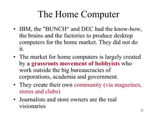 The Home Computer 
•IBM, the "BUNCH“ and DEC had the know-how, the brains and the factories to produce desktop computers for the home market. They did not do it. 
•The market for home computers is largely created by a grassroots movement of hobbyists who work outside the big bureaucracies of corporations, academia and government. 
•They create their own community (via magazines, stores and clubs) 
•Journalists and store owners are the real visionaries 
21  