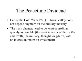 The Peacetime Dividend 
•End of the Cold War (1991): Silicon Valley does not depend anymore on the military industry 
•The main change: need to generate a profit as quickly as possible (the great investor of the 1950s and 1960s, the military, thought long-term, with no interest in return on investment) 
46  