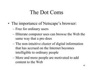 The Dot Coms 
•The importance of Netscape’s browser: 
–Free for ordinary users 
–Illiterate computer uses can browse the Web the same way that a pro does 
–The non-intuitive cluster of digital information that has accrued on the Internet becomes intelligible to ordinary people 
–More and more people are motivated to add content to the Web 
48  