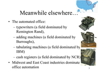 Meanwhile elsewhere… 
•The automated office: 
–typewriters (a field dominated by Remington Rand), 
–adding machines (a field dominated by Burroughs), 
–tabulating machines (a field dominated by IBM) 
–cash registers (a field dominated by NCR) 
•Midwest and East Coast industries dominate office automation 
5  