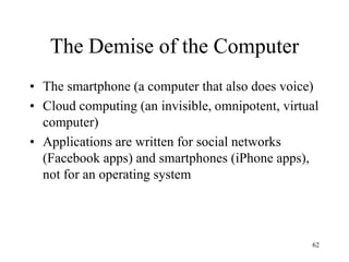 The Demise of the Computer 
•The smartphone (a computer that also does voice) 
•Cloud computing (an invisible, omnipotent, virtual computer) 
•Applications are written for social networks (Facebook apps) and smartphones (iPhone apps), not for an operating system 
62  