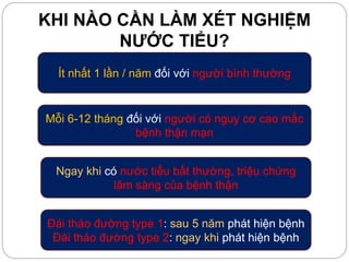 KHI NÀO CẦN LÀM XÉT NGHIỆM
NƯỚC TIỂU?
Ít nhất 1 lần / năm đối với người bình thường
Mỗi 6-12 tháng đối với người có nguy cơ cao mắc
bệnh thận mạn
Ngay khi có nước tiểu bất thường, triệu chứng
lâm sàng của bệnh thận
Đái tháo đường type 1: sau 5 năm phát hiện bệnh
Đái tháo đường type 2: ngay khi phát hiện bệnh
 