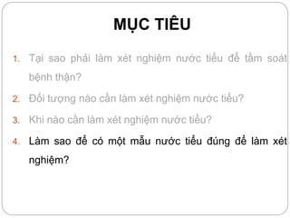 MỤC TIÊU
1. Tại sao phải làm xét nghiệm nước tiểu để tầm soát
bệnh thận?
2. Đối tượng nào cần làm xét nghiệm nước tiểu?
3. Khi nào cần làm xét nghiệm nước tiểu?
4. Làm sao để có một mẫu nước tiểu đúng để làm xét
nghiệm?
 