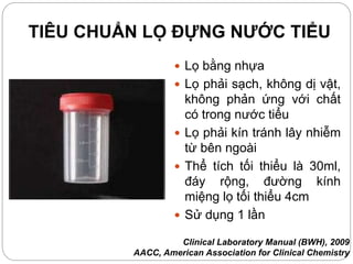 TIÊU CHUẨN LỌ ĐỰNG NƯỚC TIỂU
 Lọ bằng nhựa
 Lọ phải sạch, không dị vật,
không phản ứng với chất
có trong nước tiểu
 Lọ phải kín tránh lây nhiễm
từ bên ngoài
 Thể tích tối thiểu là 30ml,
đáy rộng, đường kính
miệng lọ tối thiểu 4cm
 Sử dụng 1 lần
Clinical Laboratory Manual (BWH), 2009
AACC, American Association for Clinical Chemistry
 