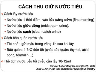 CÁCH THU GIỮ NƯỚC TIỂU
Cách lấy nước tiểu
 Nước tiểu 1 thời điểm, vào lúc sáng sớm (first morning)
 Nước tiểu giữa dòng (midstream urine).
 Nước tiểu sạch (clean-catch urine)
Cách bảo quản nước tiểu
 Tốt nhất: gửi mẫu trong vòng 1h sau khi lấy.
 Bảo quản: 4-6◦C đến 8h (chất bảo quản: thymol, acid
boric, formalin…)
Thể tích nước tiểu tối thiểu cần lấy 10-12ml
Clinical Laboratory Manual (BWH), 2009
AACC, American Association for Clinical Chemistry
 