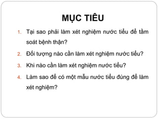 MỤC TIÊU
1. Tại sao phải làm xét nghiệm nước tiểu để tầm
soát bệnh thận?
2. Đối tượng nào cần làm xét nghiệm nước tiểu?
3. Khi nào cần làm xét nghiệm nước tiểu?
4. Làm sao để có một mẫu nước tiểu đúng để làm
xét nghiệm?
 