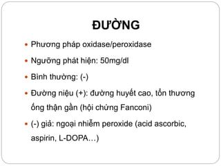 ĐƯỜNG
 Phương pháp oxidase/peroxidase
 Ngưỡng phát hiện: 50mg/dl
 Bình thường: (-)
 Đường niệu (+): đường huyết cao, tổn thương
ống thận gần (hội chứng Fanconi)
 (-) giả: ngoại nhiễm peroxide (acid ascorbic,
aspirin, L-DOPA…)
 