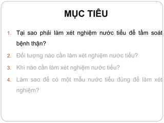 MỤC TIÊU
1. Tại sao phải làm xét nghiệm nước tiểu để tầm soát
bệnh thận?
2. Đối tượng nào cần làm xét nghiệm nước tiểu?
3. Khi nào cần làm xét nghiệm nước tiểu?
4. Làm sao để có một mẫu nước tiểu đúng để làm xét
nghiệm?
 