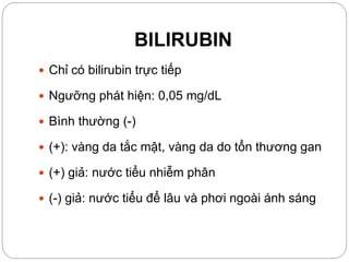 BILIRUBIN
 Chỉ có bilirubin trực tiếp
 Ngưỡng phát hiện: 0,05 mg/dL
 Bình thường (-)
 (+): vàng da tắc mật, vàng da do tổn thương gan
 (+) giả: nước tiểu nhiễm phân
 (-) giả: nước tiểu để lâu và phơi ngoài ánh sáng
 