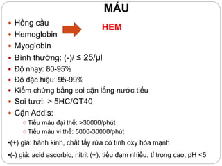 MÁU
 Hồng cầu
 Hemoglobin
 Myoglobin
 Bình thường: (-)/ ≤ 25/µl
 Độ nhạy: 80-95%
 Độ đặc hiệu: 95-99%
 Kiểm chứng bằng soi cặn lắng nước tiểu
 Soi tươi: > 5HC/QT40
 Cặn Addis:
Tiểu máu đại thể: >30000/phút
Tiểu máu vi thể: 5000-30000/phút
HEM
•(+) giả: hành kinh, chất tẩy rửa có tính oxy hóa mạnh
•(-) giả: acid ascorbic, nitrit (+), tiểu đạm nhiều, tỉ trọng cao, pH <5
 