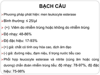 BẠCH CẦU
Phương pháp phát hiện: men leukocyte esterase
Bình thường: ≤ 25/µl
 (+): Viêm do nhiễm trùng hoặc không do nhiễm trùng
Độ nhạy: 48-86%
Độ đặc hiệu: 17-93%
(+) giả: chất có tính oxy hóa cao, dịch âm đạo
(-) giả: đường niệu, đạm niệu, tỉ trọng nước tiểu cao
Phối hợp leucocyte esterase và nitrite (cùng âm hoặc cùng
dương) chẩn đoán nhiễm trùng tiểu: độ nhạy: 78-97%, độ đặc
hiệu: 75-98%
 