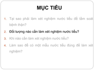 MỤC TIÊU
1. Tại sao phải làm xét nghiệm nước tiểu để tầm soát
bệnh thận?
2. Đối tượng nào cần làm xét nghiệm nước tiểu?
3. Khi nào cần làm xét nghiệm nước tiểu?
4. Làm sao để có một mẫu nước tiểu đúng để làm xét
nghiệm?
 
