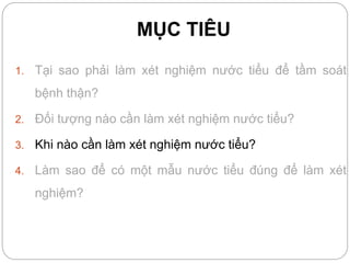MỤC TIÊU
1. Tại sao phải làm xét nghiệm nước tiểu để tầm soát
bệnh thận?
2. Đối tượng nào cần làm xét nghiệm nước tiểu?
3. Khi nào cần làm xét nghiệm nước tiểu?
4. Làm sao để có một mẫu nước tiểu đúng để làm xét
nghiệm?
 