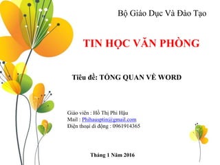 Bộ Giáo Dục Và Đào Tạo
TIN HỌC VĂN PHÒNG
Tiêu đề: TỔNG QUAN VỀ WORD
Giáo viên : Hồ Thị Phi Hậu
Mail : Phihausptin@gmail.com
Điện thoại di động : 0961914365
Tháng 1 Năm 2016
 