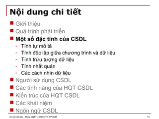 Cơ sở dữ liệu - Khoa CNTT - ĐH KHTN TPHCM 13
Nội dung chi tiết
 Giới thiệu
 Quá trình phát triển
 Một số đặc tính của CSDL
- Tính tự mô tả
- Tính độc lập giữa chương trình và dữ liệu
- Tính trừu tượng dữ liệu
- Tính nhất quán
- Các cách nhìn dữ liệu
 Người sử dụng CSDL
 Các tính năng của HQT CSDL
 Kiến trúc của HQT CSDL
 Các khái niệm
 Ngôn ngữ CSDL
 