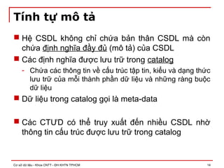 Cơ sở dữ liệu - Khoa CNTT - ĐH KHTN TPHCM 14
Tính tự mô tả
 Hệ CSDL không chỉ chứa bản thân CSDL mà còn
chứa định nghĩa đầy đủ (mô tả) của CSDL
 Các định nghĩa được lưu trữ trong catalog
- Chứa các thông tin về cấu trúc tập tin, kiểu và dạng thức
lưu trữ của mỗi thành phần dữ liệu và những ràng buộc
dữ liệu
 Dữ liệu trong catalog gọi là meta-data
 Các CTƯD có thể truy xuất đến nhiều CSDL nhờ
thông tin cấu trúc được lưu trữ trong catalog
 