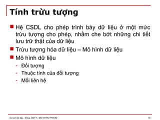 Cơ sở dữ liệu - Khoa CNTT - ĐH KHTN TPHCM 16
Tính trừu tượng
 Hệ CSDL cho phép trình bày dữ liệu ở một mức
trừu tượng cho phép, nhằm che bớt những chi tiết
lưu trữ thật của dữ liệu
 Trừu tượng hóa dữ liệu – Mô hình dữ liệu
 Mô hình dữ liệu
- Đối tượng
- Thuộc tính của đối tượng
- Mối liên hệ
 