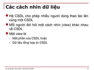 Cơ sở dữ liệu - Khoa CNTT - ĐH KHTN TPHCM 18
Các cách nhìn dữ liệu
 Hệ CSDL cho phép nhiều người dùng thao tác lên
cùng một CSDL
 Mỗi người đòi hỏi một cách nhìn (view) khác nhau
về CSDL
 Một view là
- Một phần của CSDL hoặc
- Dữ liệu tổng hợp từ CSDL
 