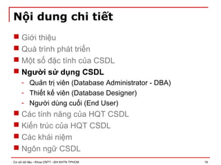 Cơ sở dữ liệu - Khoa CNTT - ĐH KHTN TPHCM 19
Nội dung chi tiết
 Giới thiệu
 Quá trình phát triển
 Một số đặc tính của CSDL
 Người sử dụng CSDL
- Quản trị viên (Database Administrator - DBA)
- Thiết kế viên (Database Designer)
- Người dùng cuối (End User)
 Các tính năng của HQT CSDL
 Kiến trúc của HQT CSDL
 Các khái niệm
 Ngôn ngữ CSDL
 