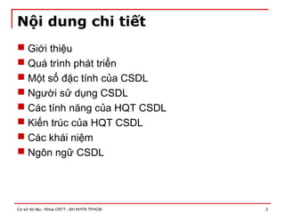 Cơ sở dữ liệu - Khoa CNTT - ĐH KHTN TPHCM 2
Nội dung chi tiết
 Giới thiệu
 Quá trình phát triển
 Một số đặc tính của CSDL
 Người sử dụng CSDL
 Các tính năng của HQT CSDL
 Kiến trúc của HQT CSDL
 Các khái niệm
 Ngôn ngữ CSDL
 