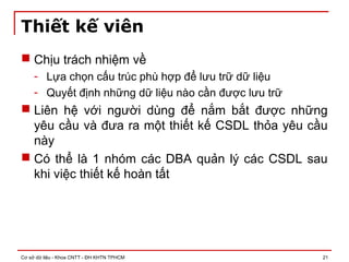 Cơ sở dữ liệu - Khoa CNTT - ĐH KHTN TPHCM 21
Thiết kế viên
 Chịu trách nhiệm về
- Lựa chọn cấu trúc phù hợp để lưu trữ dữ liệu
- Quyết định những dữ liệu nào cần được lưu trữ
 Liên hệ với người dùng để nắm bắt được những
yêu cầu và đưa ra một thiết kế CSDL thỏa yêu cầu
này
 Có thể là 1 nhóm các DBA quản lý các CSDL sau
khi việc thiết kế hoàn tất
 