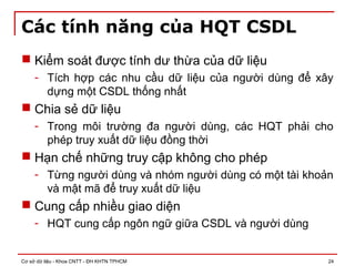 Cơ sở dữ liệu - Khoa CNTT - ĐH KHTN TPHCM 24
Các tính năng của HQT CSDL
 Kiểm soát được tính dư thừa của dữ liệu
- Tích hợp các nhu cầu dữ liệu của người dùng để xây
dựng một CSDL thống nhất
 Chia sẻ dữ liệu
- Trong môi trường đa người dùng, các HQT phải cho
phép truy xuất dữ liệu đồng thời
 Hạn chế những truy cập không cho phép
- Từng người dùng và nhóm người dùng có một tài khoản
và mật mã để truy xuất dữ liệu
 Cung cấp nhiều giao diện
- HQT cung cấp ngôn ngữ giữa CSDL và người dùng
 