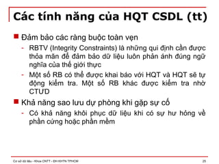 Cơ sở dữ liệu - Khoa CNTT - ĐH KHTN TPHCM 25
Các tính năng của HQT CSDL (tt)
 Đảm bảo các ràng buộc toàn vẹn
- RBTV (Integrity Constraints) là những qui định cần được
thỏa mãn để đảm bảo dữ liệu luôn phản ánh đúng ngữ
nghĩa của thế giới thực
- Một số RB có thể được khai báo với HQT và HQT sẽ tự
động kiểm tra. Một số RB khác được kiểm tra nhờ
CTƯD
 Khả năng sao lưu dự phòng khi gặp sự cố
- Có khả năng khôi phục dữ liệu khi có sự hư hỏng về
phần cứng hoặc phần mềm
 