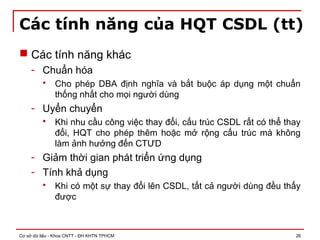 Cơ sở dữ liệu - Khoa CNTT - ĐH KHTN TPHCM 26
Các tính năng của HQT CSDL (tt)
 Các tính năng khác
- Chuẩn hóa
 Cho phép DBA định nghĩa và bắt buộc áp dụng một chuẩn
thống nhất cho mọi người dùng
- Uyển chuyển
 Khi nhu cầu công việc thay đổi, cấu trúc CSDL rất có thể thay
đổi, HQT cho phép thêm hoặc mở rộng cấu trúc mà không
làm ảnh hưởng đến CTƯD
- Giảm thời gian phát triển ứng dụng
- Tính khả dụng
 Khi có một sự thay đổi lên CSDL, tất cả người dùng đều thấy
được
 