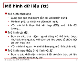 Cơ sở dữ liệu - Khoa CNTT - ĐH KHTN TPHCM 33
Mô hình dữ liệu (tt)
 Mô hình mức cao
- Cung cấp các khái niệm gần gũi với người dùng
- Mô hình phải tự nhiên và giàu ngữ nghĩa
- VD: mô hình thực thể kết hợp (ER), mô hình đối
tượng…
 Mô hình cài đặt
- Đưa ra các khái niệm người dùng có thể hiểu được
nhưng không quá xa với cách dữ liệu được tổ chức thật
sự trên máy tính
- VD: mô hình quan hệ, mô hình mạng, mô hình phân cấp
 Mô hình mức thấp (mô hình vật lý)
- Đưa ra các khái niệm mô tả chi tiết về cách thức dữ liệu
được lưu trữ trong máy tính
 