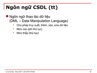 Cơ sở dữ liệu - Khoa CNTT - ĐH KHTN TPHCM 40
Ngôn ngữ CSDL (tt)
 Ngôn ngữ thao tác dữ liệu
(DML – Data Manipulation Language)
 Cho phép truy xuất, thêm, xóa, sửa dữ liệu
 Mức cao (phi thủ tục)
 Mức thấp (thủ tục)
 