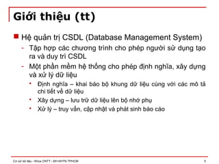 Cơ sở dữ liệu - Khoa CNTT - ĐH KHTN TPHCM 5
Giới thiệu (tt)
 Hệ quản trị CSDL (Database Management System)
- Tập hợp các chương trình cho phép người sử dụng tạo
ra và duy trì CSDL
- Một phần mềm hệ thống cho phép định nghĩa, xây dựng
và xử lý dữ liệu
 Định nghĩa – khai báo bộ khung dữ liệu cùng với các mô tả
chi tiết về dữ liệu
 Xây dựng – lưu trữ dữ liệu lên bộ nhớ phụ
 Xử lý – truy vấn, cập nhật và phát sinh báo cáo
 