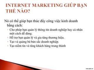 Nó có thể giúp bạn thúc đẩy công việc kinh doanh
bằng cách:
◦ Cho phép bạn quản lý thông tin doanh nghiệp hay cá nhân
một cách dễ dàng.
◦ Hỗ trợ bạn quản lý và gia tăng thương hiệu.
◦ Tạo và quảng bá bản sắc doanh nghiệp.
◦ Tạo niềm tin và tăng khách hàng trung thành

inet.edu.vn

 