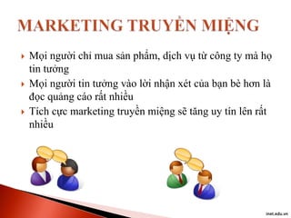 





Mọi người chỉ mua sản phẩm, dịch vụ từ công ty mà họ
tin tưởng
Mọi người tin tưởng vào lời nhận xét của bạn bè hơn là
đọc quảng cáo rất nhiều
Tích cực marketing truyền miệng sẽ tăng uy tín lên rất
nhiều

inet.edu.vn

 