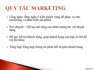 

Lắng nghe: lắng nghe ý kiến khách hàng để phục vụ cho
marketing và phát triển sản phẩm



Trò chuyện – Nỗ lực mở rộng các kênh tương tác với khách
hàng



Hỗ trợ: hỗ trợ khách hàng, giúp khách hàng của bạn có thể hỗ
trợ lẫn nhau



Tổng hợp Tổng hợp thông tin phản hồi từ phía khách hàng

inet.edu.vn

 